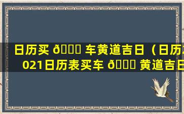 日历买 🐈 车黄道吉日（日历2021日历表买车 🕊 黄道吉日）